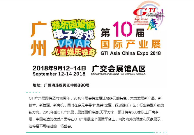 GTI广州展即将迈向10周年，2018年展会将立足泛融多元的特色，大力发展新产品、新技术、新管道、新商机，同时在多元中寻求“兼并”之道，探讨游乐（艺）行业转型升级的新方向。2018年的GTI广州展，展览面积将达8万平方米，预计将有600家以上厂商参展，中国制造的优质产品将在GTI广州展这个国际平台上，向海内外的玩家和买家展示，这将是不可错过的一场盛会
